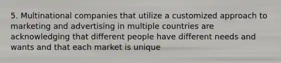 5. Multinational companies that utilize a customized approach to marketing and advertising in multiple countries are acknowledging that different people have different needs and wants and that each market is unique