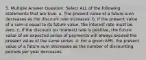 5. Multiple Answer Question: Select ALL of the following statements that are true. a. The present value of a future sum decreases as the discount rate increases. b. If the present value of a sum is equal to its future value, the interest rate must be zero. c. If the discount (or interest) rate is positive, the future value of an expected series of payments will always exceed the present value of the same series. d. For a given APR, the present value of a future sum decreases as the number of discounting periods per year decreases.