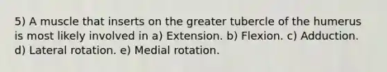 5) A muscle that inserts on the greater tubercle of the humerus is most likely involved in a) Extension. b) Flexion. c) Adduction. d) Lateral rotation. e) Medial rotation.