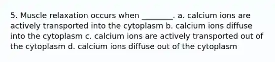 5. Muscle relaxation occurs when ________. a. calcium ions are actively transported into the cytoplasm b. calcium ions diffuse into the cytoplasm c. calcium ions are actively transported out of the cytoplasm d. calcium ions diffuse out of the cytoplasm