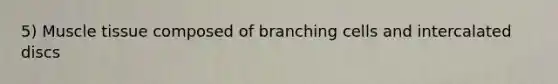 5) Muscle tissue composed of branching cells and intercalated discs