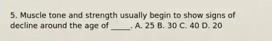 5. Muscle tone and strength usually begin to show signs of decline around the age of _____. A. 25 B. 30 C. 40 D. 20