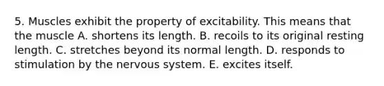 5. Muscles exhibit the property of excitability. This means that the muscle A. shortens its length. B. recoils to its original resting length. C. stretches beyond its normal length. D. responds to stimulation by the nervous system. E. excites itself.