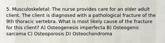 5. Musculoskeletal: The nurse provides care for an older adult client. The client is diagnosed with a pathological fracture of the 9th thoracic vertebra. What is most likely cause of the fracture for this client? A) Osteogenesis imperfecta B) Osteogenic sarcoma C) Osteoporosis D) Osteochondroma