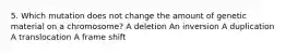 5. Which mutation does not change the amount of genetic material on a chromosome? A deletion An inversion A duplication A translocation A frame shift