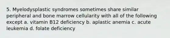 5. Myelodysplastic syndromes sometimes share similar peripheral and bone marrow cellularity with all of the following except a. vitamin B12 deficiency b. aplastic anemia c. acute leukemia d. folate deficiency