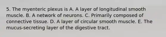 5. The myenteric plexus is A. A layer of longitudinal smooth muscle. B. A network of neurons. C. Primarily composed of connective tissue. D. A layer of circular smooth muscle. E. The mucus-secreting layer of the digestive tract.