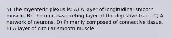 5) The myenteric plexus is: A) A layer of longitudinal smooth muscle. B) The mucus-secreting layer of the digestive tract. C) A network of neurons. D) Primarily composed of connective tissue. E) A layer of circular smooth muscle.