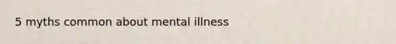 5 myths common about mental illness