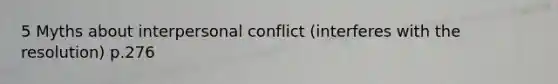 5 Myths about interpersonal conflict (interferes with the resolution) p.276