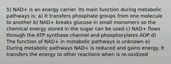 5) NAD+ is an energy carrier. Its main function during metabolic pathways is: a) It transfers phosphate groups from one molecule to another b) NAD+ breaks glucose in small monomers so the chemical energy stored in the sugar can be used c) NAD+ flows through the ATP synthase channel and phosphorylates ADP d) The function of NAD+ in metabolic pathways is unknown e) During metabolic pathways NAD+ is reduced and gains energy. It transfers the energy to other reactions when is re-oxidized