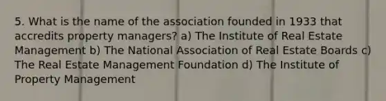 5. What is the name of the association founded in 1933 that accredits property managers? a) The Institute of Real Estate Management b) The National Association of Real Estate Boards c) The Real Estate Management Foundation d) The Institute of Property Management