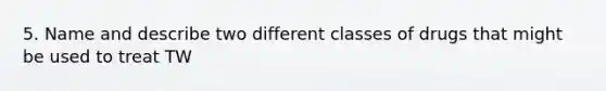 5. Name and describe two different classes of drugs that might be used to treat TW