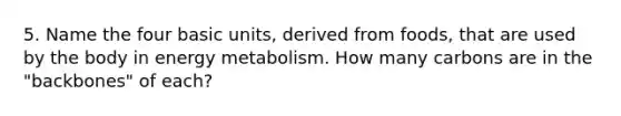 5. Name the four basic units, derived from foods, that are used by the body in energy metabolism. How many carbons are in the "backbones" of each?