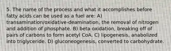 5. The name of the process and what it accomplishes before fatty acids can be used as a fuel are: A) transamination/oxidative-deamination, the removal of nitrogen and addition of phosphate. B) beta oxidation, breaking off of pairs of carbons to form acetyl CoA. C) lipogenesis, anabolized into triglyceride. D) gluconeogenesis, converted to carbohydrate.