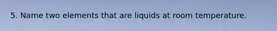 5. Name two elements that are liquids at room temperature.