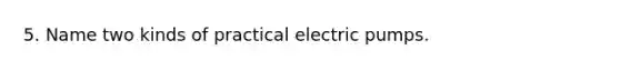 5. Name two kinds of practical electric pumps.