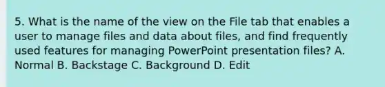 5. What is the name of the view on the File tab that enables a user to manage files and data about files, and find frequently used features for managing PowerPoint presentation files? A. Normal B. Backstage C. Background D. Edit