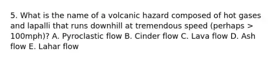 5. What is the name of a volcanic hazard composed of hot gases and lapalli that runs downhill at tremendous speed (perhaps > 100mph)? A. Pyroclastic flow B. Cinder flow C. Lava flow D. Ash flow E. Lahar flow