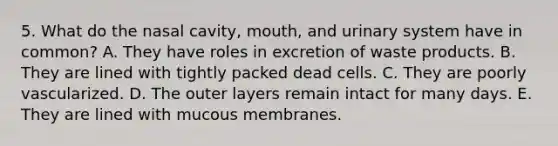 5. What do the nasal cavity, mouth, and urinary system have in common? A. They have roles in excretion of waste products. B. They are lined with tightly packed dead cells. C. They are poorly vascularized. D. The outer layers remain intact for many days. E. They are lined with mucous membranes.