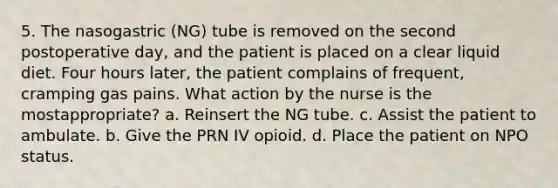 5. The nasogastric (NG) tube is removed on the second postoperative day, and the patient is placed on a clear liquid diet. Four hours later, the patient complains of frequent, cramping gas pains. What action by the nurse is the mostappropriate? a. Reinsert the NG tube. c. Assist the patient to ambulate. b. Give the PRN IV opioid. d. Place the patient on NPO status.