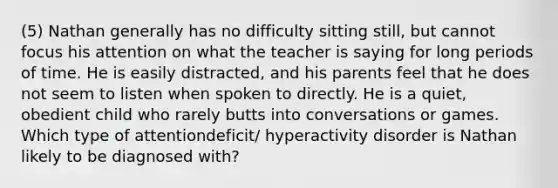 (5) Nathan generally has no difficulty sitting still, but cannot focus his attention on what the teacher is saying for long periods of time. He is easily distracted, and his parents feel that he does not seem to listen when spoken to directly. He is a quiet, obedient child who rarely butts into conversations or games. Which type of attentiondeficit/ hyperactivity disorder is Nathan likely to be diagnosed with?