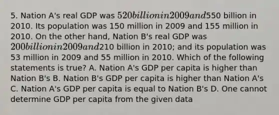 5. Nation A's real GDP was 520 billion in 2009 and550 billion in 2010. Its population was 150 million in 2009 and 155 million in 2010. On the other hand, Nation B's real GDP was 200 billion in 2009 and210 billion in 2010; and its population was 53 million in 2009 and 55 million in 2010. Which of the following statements is true? A. Nation A's GDP per capita is higher than Nation B's B. Nation B's GDP per capita is higher than Nation A's C. Nation A's GDP per capita is equal to Nation B's D. One cannot determine GDP per capita from the given data