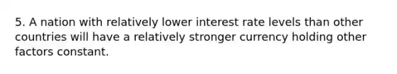 5. A nation with relatively lower interest rate levels than other countries will have a relatively stronger currency holding other factors constant.