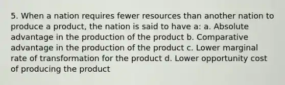 5. When a nation requires fewer resources than another nation to produce a product, the nation is said to have a: a. Absolute advantage in the production of the product b. Comparative advantage in the production of the product c. Lower marginal rate of transformation for the product d. Lower opportunity cost of producing the product