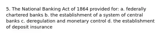 5. The National Banking Act of 1864 provided for: a. federally chartered banks b. the establishment of a system of central banks c. deregulation and monetary control d. the establishment of deposit insurance