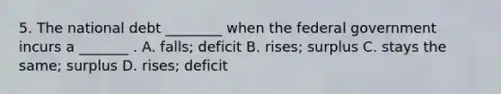 5. The national debt ________ when the federal government incurs a _______ . A. falls; deficit B. rises; surplus C. stays the same; surplus D. rises; deficit