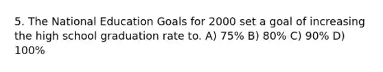 5. The National Education Goals for 2000 set a goal of increasing the high school graduation rate to. A) 75% B) 80% C) 90% D) 100%