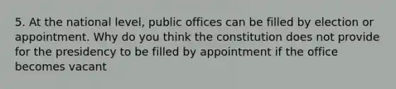 5. At the national level, public offices can be filled by election or appointment. Why do you think the constitution does not provide for the presidency to be filled by appointment if the office becomes vacant