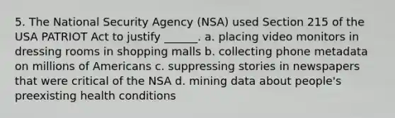 5. The National Security Agency (NSA) used Section 215 of the USA PATRIOT Act to justify ______. a. placing video monitors in dressing rooms in shopping malls b. collecting phone metadata on millions of Americans c. suppressing stories in newspapers that were critical of the NSA d. mining data about people's preexisting health conditions