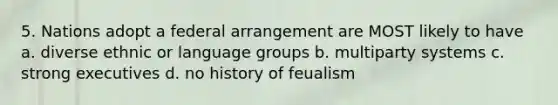 5. Nations adopt a federal arrangement are MOST likely to have a. diverse ethnic or language groups b. multiparty systems c. strong executives d. no history of feualism