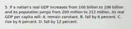 5. If a nation's real GDP increases from 100 billion to 106 billion and its population jumps from 200 million to 212 million, its real GDP per capita will: A. remain constant. B. fall by 6 percent. C. rise by 6 percent. D. fall by 12 percent.