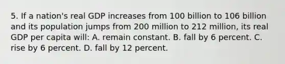 5. If a nation's real GDP increases from 100 billion to 106 billion and its population jumps from 200 million to 212 million, its real GDP per capita will: A. remain constant. B. fall by 6 percent. C. rise by 6 percent. D. fall by 12 percent.