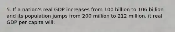 5. If a nation's real GDP increases from 100 billion to 106 billion and its population jumps from 200 million to 212 million, it real GDP per capita will: