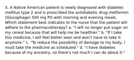 5. A Native American patient is newly diagnosed with diabetes mellitus type 2 and is prescribed the antidiabetic drug metformin (Glucophage) 500 mg PO with morning and evening meals. Which statement best indicates to the nurse that the patient will adhere to the pharmacotherapy? a. "I will no longer put sugar on my cereal because that will help me be healthier." b. "If I take this medicine, I will feel better soon and won't have to take it anymore." c. "To reduce the possibility of damage to my body, I must take the medicine as scheduled." d. "I have diabetes because of my ancestry, so there's not much I can do about it."