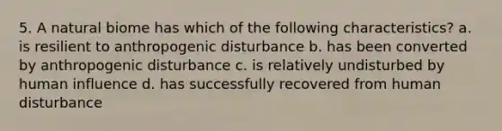 5. A natural biome has which of the following characteristics? a. is resilient to anthropogenic disturbance b. has been converted by anthropogenic disturbance c. is relatively undisturbed by human influence d. has successfully recovered from human disturbance