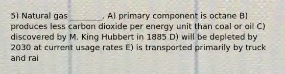 5) Natural gas ________. A) primary component is octane B) produces less carbon dioxide per energy unit than coal or oil C) discovered by M. King Hubbert in 1885 D) will be depleted by 2030 at current usage rates E) is transported primarily by truck and rai