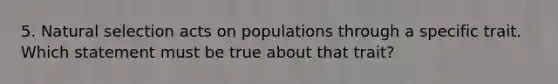 5. Natural selection acts on populations through a specific trait. Which statement must be true about that trait?