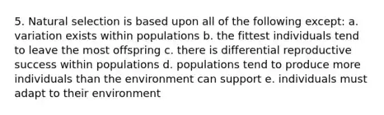 5. Natural selection is based upon all of the following except: a. variation exists within populations b. the fittest individuals tend to leave the most offspring c. there is differential reproductive success within populations d. populations tend to produce more individuals than the environment can support e. individuals must adapt to their environment