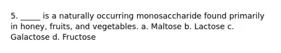 5. _____ is a naturally occurring monosaccharide found primarily in honey, fruits, and vegetables. a. Maltose b. Lactose c. Galactose d. Fructose