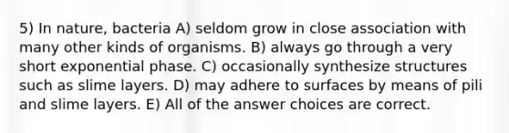 5) In nature, bacteria A) seldom grow in close association with many other kinds of organisms. B) always go through a very short exponential phase. C) occasionally synthesize structures such as slime layers. D) may adhere to surfaces by means of pili and slime layers. E) All of the answer choices are correct.