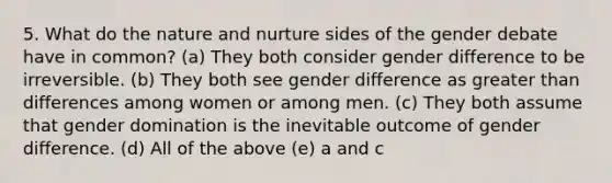 5. What do the nature and nurture sides of the gender debate have in common? (a) They both consider gender difference to be irreversible. (b) They both see gender difference as greater than differences among women or among men. (c) They both assume that gender domination is the inevitable outcome of gender difference. (d) All of the above (e) a and c