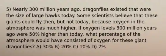 5) Nearly 300 million years ago, dragonflies existed that were the size of large hawks today. Some scientists believe that these giants could fly then, but not today, because oxygen in the atmosphere was much higher. If oxygen levels 300 million years ago were 50% higher than today, what percentage of the atmosphere would have consisted of oxygen for these giant dragonflies? A) 30% B) 20% C) 10% D) 2%