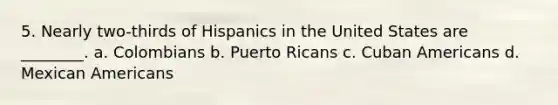 5. Nearly two-thirds of Hispanics in the United States are ________. a. Colombians b. Puerto Ricans c. Cuban Americans d. Mexican Americans