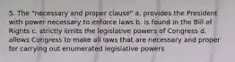 5. The "necessary and proper clause" a. provides the President with power necessary to enforce laws b. is found in the Bill of Rights c. strictly limits the legislative powers of Congress d. allows Congress to make all laws that are necessary and proper for carrying out enumerated legislative powers