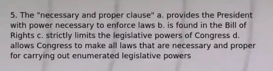 5. The "necessary and proper clause" a. provides the President with power necessary to enforce laws b. is found in the Bill of Rights c. strictly limits the legislative powers of Congress d. allows Congress to make all laws that are necessary and proper for carrying out enumerated legislative powers